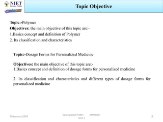 Topic:-Polymer
Objectives: the main objective of this topic are:-
1.Basics concept and definition of Polymer
2. Its classification and characteristics
30 January 2024
Swarupanjali Padhi MPH102T
Unit 1
Topic Objective
12
Topic:-Dosage Forms for Personalized Medicine
Objectives: the main objective of this topic are:-
1.Basics concept and definition of dosage forms for personalized medicine
2. Its classification and characteristics and different types of dosage forms for
personalized medicine
 