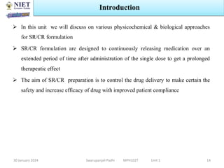  In this unit we will discuss on various physicochemical & biological approaches
for SR/CR formulation
 SR/CR formulation are designed to continuously releasing medication over an
extended period of time after administration of the single dose to get a prolonged
therapeutic effect
 The aim of SR/CR preparation is to control the drug delivery to make certain the
safety and increase efficacy of drug with improved patient compliance
30 January 2024 Swarupanjali Padhi MPH102T Unit 1
Introduction
14
 