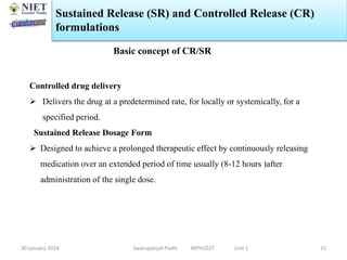 30 January 2024 Swarupanjali Padhi MPH102T Unit 1
Sustained Release (SR) and Controlled Release (CR)
formulations
15
Controlled drug delivery
 Delivers the drug at a predetermined rate, for locally or systemically, for a
specified period.
Sustained Release Dosage Form
 Designed to achieve a prolonged therapeutic effect by continuously releasing
medication over an extended period of time usually (8-12 hours )after
administration of the single dose.
Basic concept of CR/SR
 