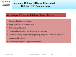30 January 2024 Swarupanjali Padhi MPH102T Unit 1
Sustained Release (SR) and Controlled
Release (CR) formulations
21
Advantages of Sustained Release Dosage Forms
 Improved patient compliance
 Improved efficiency of treatment
 Better drug utilization
 Bio-availability of certain drugs can be increased
 Increased safety margin of high potency drugs and decreased local and
systemic side effects
 Reduces nursing and hospitalization time
 