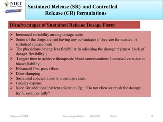 30 January 2024 Swarupanjali Padhi MPH102T Unit 1
Sustained Release (SR) and Controlled
Release (CR) formulations
22
Disadvantages of Sustained Release Dosage Form
 Increased variability among dosage units
 Some of the drugs are not having any advantages if they are formulated in
sustained release form
 The physicians having less flexibility in adjusting the dosage regimes( Lack of
dosage flexibility )
 Longer time to achieve therapeutic blood concentrations Increased variation in
bioavailability
 Enhanced first-pass effect
 Dose-dumping
 Sustained concentration in overdose cases.
 Greater expense
 Need for additional patient education Eg : “Do not chew or crush the dosage
form, swallow fully”
 