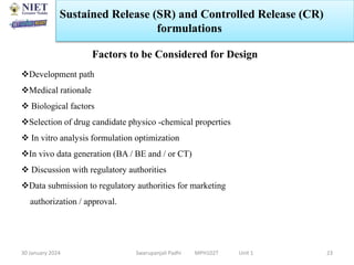 30 January 2024 Swarupanjali Padhi MPH102T Unit 1
Sustained Release (SR) and Controlled Release (CR)
formulations
23
Factors to be Considered for Design
Development path
Medical rationale
 Biological factors
Selection of drug candidate physico -chemical properties
 In vitro analysis formulation optimization
In vivo data generation (BA / BE and / or CT)
 Discussion with regulatory authorities
Data submission to regulatory authorities for marketing
authorization / approval.
 