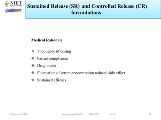 30 January 2024 Swarupanjali Padhi MPH102T Unit 1 24
Medical Rationale
 Frequency of dosing
 Patient compliance
 Drug intake
 Fluctuation of serum concentration reduced side effect
 Sustained efficacy
Sustained Release (SR) and Controlled Release (CR)
formulations
 