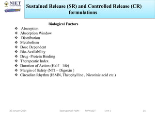 30 January 2024 Swarupanjali Padhi MPH102T Unit 1 25
Biological Factors
 Absorption
 Absorption Window
 Distribution
 Metabolism
 Dose Dependent
 Bio-Availability
 Drug -Protein Binding
 Therapeutic Index
 Duration of Action (Half – life)
 Margin of Safety (NTI – Digoxin )
 Circadian Rhythm (ISMN, Theophylline , Nicotinic acid etc.)
Sustained Release (SR) and Controlled Release (CR)
formulations
 