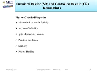 30 January 2024 Swarupanjali Padhi MPH102T Unit 1 26
Physico -Chemical Properties
 Molecular Size and Diffusivity
 Aqueous Solubility
 pKa - Ionization Constant
 Partition Coefficient
 Stability
 Protein Binding
Sustained Release (SR) and Controlled Release (CR)
formulations
 