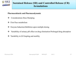 30 January 2024 Swarupanjali Padhi MPH102T Unit 1 27
Pharmacokinetic and Pharmacodynamic
 Considerations Dose Dumping
 First Pass metabolism
 Enzyme Induction/Inhibition upon multiple dosing
 Variability of urinary pH effect on drug elimination Prolonged drug absorption
 Variability in GI Empting and motility
Sustained Release (SR) and Controlled Release (CR)
formulations
 