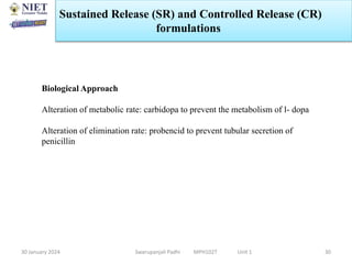 30 January 2024 Swarupanjali Padhi MPH102T Unit 1 30
Biological Approach
Alteration of metabolic rate: carbidopa to prevent the metabolism of l- dopa
Alteration of elimination rate: probencid to prevent tubular secretion of
penicillin
Sustained Release (SR) and Controlled Release (CR)
formulations
 