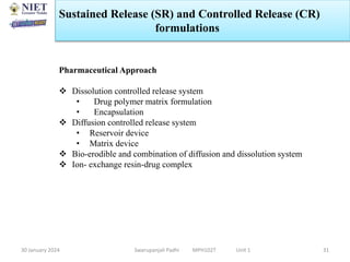 30 January 2024 Swarupanjali Padhi MPH102T Unit 1 31
Pharmaceutical Approach
 Dissolution controlled release system
• Drug polymer matrix formulation
• Encapsulation
 Diffusion controlled release system
• Reservoir device
• Matrix device
 Bio-erodible and combination of diffusion and dissolution system
 Ion- exchange resin-drug complex
Sustained Release (SR) and Controlled Release (CR)
formulations
 