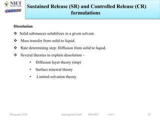 30 January 2024 Swarupanjali Padhi MPH102T Unit 1 33
Dissolution
 Solid substances solubilizes in a given solvent.
 Mass transfer from solid to liquid.
 Rate determining step: Diffusion from solid to liquid.
 Several theories to explain dissolution –
• Diffusion layer theory (imp)
• Surface renewal theory
• Limited solvation theory.
Sustained Release (SR) and Controlled Release (CR)
formulations
 