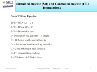 30 January 2024 Swarupanjali Padhi MPH102T Unit 1 34
Noyes Whitney Equation
dc/dt = kD.A (Cs – C )
dc/dt = D/h A. (Cs – C)
dc/dt = Dissolution rate,
k= Dissolution rate constant (1st order).
D = Diffusion coefficient/diffusivity
Cs = Saturation/ maximum drug solubility.
C = Conc. Of drug in bulk solution.
Cs-C= concentration gradient.
h =Thickness of diffusion layer
Sustained Release (SR) and Controlled Release (CR)
formulations
 