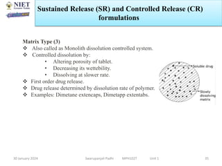 30 January 2024 Swarupanjali Padhi MPH102T Unit 1 35
Matrix Type (3)
 Also called as Monolith dissolution controlled system.
 Controlled dissolution by:
• Altering porosity of tablet.
• Decreasing its wettebility.
• Dissolving at slower rate.
 First order drug release.
 Drug release determined by dissolution rate of polymer.
 Examples: Dimetane extencaps, Dimetapp extentabs.
Sustained Release (SR) and Controlled Release (CR)
formulations
 