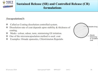 30 January 2024 Swarupanjali Padhi MPH102T Unit 1 36
Encapsulation(3)
 Called as Coating dissolution controlled system.
 Dissolution rate of coat depends upon stability & thickness of
coating.
 Masks colour, odour, taste, minimising GI irritation.
 One of the microencapsulation method is used. coat
 Examples: Ornade spansules, Chlortrimeton Repetabs
Sustained Release (SR) and Controlled Release (CR)
formulations
 