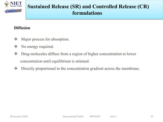 30 January 2024 Swarupanjali Padhi MPH102T Unit 1 37
Diffusion
 Major process for absorption.
 No energy required.
 Drug molecules diffuse from a region of higher concentration to lower
concentration until equilibrium is attained.
 Directly proportional to the concentration gradient across the membrane.
Sustained Release (SR) and Controlled Release (CR)
formulations
 