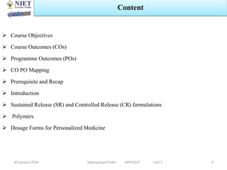  Course Objectives
 Course Outcomes (COs)
 Programme Outcomes (POs)
 CO PO Mapping
 Prerequisite and Recap
 Introduction
 Sustained Release (SR) and Controlled Release (CR) formulations
 Polymers
 Dosage Forms for Personalized Medicine
30 January 2024
Content
Swarupanjali Padhi MPH102T Unit 1 4
 