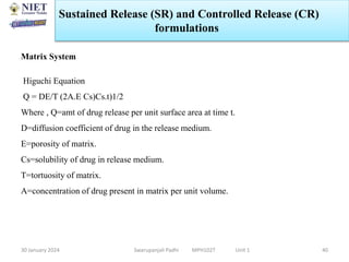 30 January 2024 Swarupanjali Padhi MPH102T Unit 1 40
Matrix System
Higuchi Equation
Q = DE/T (2A.E Cs)Cs.t)1/2
Where , Q=amt of drug release per unit surface area at time t.
D=diffusion coefficient of drug in the release medium.
E=porosity of matrix.
Cs=solubility of drug in release medium.
T=tortuosity of matrix.
A=concentration of drug present in matrix per unit volume.
Sustained Release (SR) and Controlled Release (CR)
formulations
 