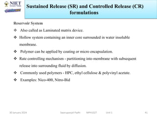 30 January 2024 Swarupanjali Padhi MPH102T Unit 1 41
Reservoir System
 Also called as Laminated matrix device.
 Hollow system containing an inner core surrounded in water insoluble
membrane.
 Polymer can be applied by coating or micro encapsulation.
 Rate controlling mechanism - partitioning into membrane with subsequent
release into surrounding fluid by diffusion.
 Commonly used polymers - HPC, ethyl cellulose & polyvinyl acetate.
 Examples: Nico-400, Nitro-Bid
Sustained Release (SR) and Controlled Release (CR)
formulations
 