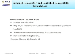 30 January 2024 Swarupanjali Padhi MPH102T Unit 1 44
Osmotic Pressure Controlled System
 Provides zero order release
 Drug may be osmotically active, or combined with an osmotically active salt
(e.g., NaCl).
 Semipermeable membrane usually made from cellulose acetate.
 More suitable for hydrophilic drug.
Examples: Glucotrol XL, Procardia XL
Sustained Release (SR) and Controlled Release (CR)
formulations
 