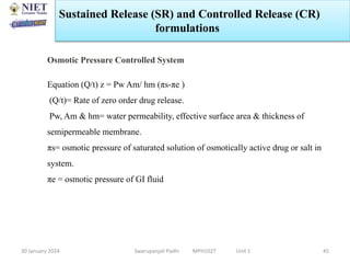 30 January 2024 Swarupanjali Padhi MPH102T Unit 1 45
Osmotic Pressure Controlled System
Equation (Q/t) z = Pw Am/ hm (πs-πe )
(Q/t)= Rate of zero order drug release.
Pw, Am & hm= water permeability, effective surface area & thickness of
semipermeable membrane.
πs= osmotic pressure of saturated solution of osmotically active drug or salt in
system.
πe = osmotic pressure of GI fluid
Sustained Release (SR) and Controlled Release (CR)
formulations
 