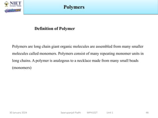 30 January 2024 Swarupanjali Padhi MPH102T Unit 1
Polymers
48
Polymers are long chain giant organic molecules are assembled from many smaller
molecules called monomers. Polymers consist of many repeating monomer units in
long chains. A polymer is analogous to a necklace made from many small beads
(monomers)
Definition of Polymer
 