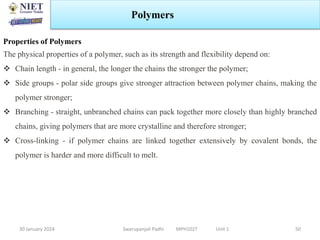 30 January 2024 Swarupanjali Padhi MPH102T Unit 1
Polymers
50
Properties of Polymers
The physical properties of a polymer, such as its strength and flexibility depend on:
 Chain length - in general, the longer the chains the stronger the polymer;
 Side groups - polar side groups give stronger attraction between polymer chains, making the
polymer stronger;
 Branching - straight, unbranched chains can pack together more closely than highly branched
chains, giving polymers that are more crystalline and therefore stronger;
 Cross-linking - if polymer chains are linked together extensively by covalent bonds, the
polymer is harder and more difficult to melt.
 