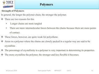 30 January 2024 Swarupanjali Padhi MPH102T Unit 1
Polymers
51
Strength of Polymers
In general, the longer the polymer chain, the stronger the polymer.
 There are two reasons for this
• Longer chains are more tangled
• There are more intermolecular forces between the chains because there are more points
of contact.
 These forces, however, are quite weak for polyethene.
 Areas in a polymer where the chains are closely packed in a regular way are said to be
crystalline .
 The percentage of crystallinity in a polymer is very important in determining its properties.
 The more crystalline the polymer, the stronger and less flexible it becomes.
 