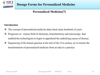 30 January 2024 Swarupanjali Padhi MPH102T Unit 1
Dosage Forms for Personalized Medicine
62
Personalized Medicine(7)
Introduction
 The concept of personalized medicine dates back many hundreds of years.
 Progresses in various field of chemistry, histochemistry and microscopy had
enabled the technologists to begin to apprehend the underlying causes of disease.
 Sequencing of the human genome at the turn of the 21st century set in motion the
transformation of personalized medicine from an idea to a practice
 