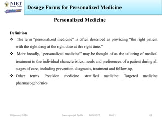 30 January 2024 Swarupanjali Padhi MPH102T Unit 1
Dosage Forms for Personalized Medicine
63
Personalized Medicine
Definition
 The term “personalized medicine” is often described as providing “the right patient
with the right drug at the right dose at the right time.”
 More broadly, “personalized medicine” may be thought of as the tailoring of medical
treatment to the individual characteristics, needs and preferences of a patient during all
stages of care, including prevention, diagnosis, treatment and follow-up.
 Other terms Precision medicine stratified medicine Targeted medicine
pharmacogenomics
 