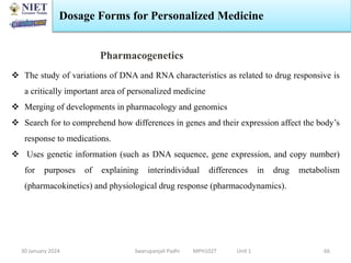 30 January 2024 Swarupanjali Padhi MPH102T Unit 1
Dosage Forms for Personalized Medicine
66
Pharmacogenetics
 The study of variations of DNA and RNA characteristics as related to drug responsive is
a critically important area of personalized medicine
 Merging of developments in pharmacology and genomics
 Search for to comprehend how differences in genes and their expression affect the body’s
response to medications.
 Uses genetic information (such as DNA sequence, gene expression, and copy number)
for purposes of explaining interindividual differences in drug metabolism
(pharmacokinetics) and physiological drug response (pharmacodynamics).
 