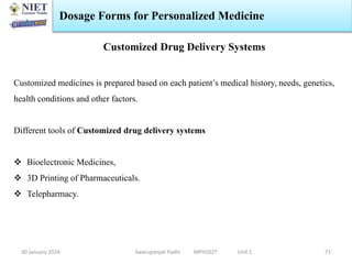 30 January 2024 Swarupanjali Padhi MPH102T Unit 1
Dosage Forms for Personalized Medicine
71
Customized Drug Delivery Systems
Customized medicines is prepared based on each patient’s medical history, needs, genetics,
health conditions and other factors.
Different tools of Customized drug delivery systems
 Bioelectronic Medicines,
 3D Printing of Pharmaceuticals.
 Telepharmacy.
 