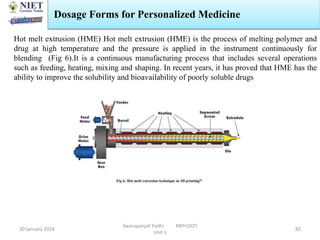 30 January 2024
Swarupanjali Padhi MPH102T
Unit 1
82
Hot melt extrusion (HME) Hot melt extrusion (HME) is the process of melting polymer and
drug at high temperature and the pressure is applied in the instrument continuously for
blending (Fig 6).It is a continuous manufacturing process that includes several operations
such as feeding, heating, mixing and shaping. In recent years, it has proved that HME has the
ability to improve the solubility and bioavailability of poorly soluble drugs
Dosage Forms for Personalized Medicine
 