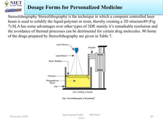 30 January 2024
Swarupanjali Padhi MPH102T
Unit 1
83
Stereolithography Stereolithography is the technique in which a computer controlled laser
beam is used to solidify the liquid polymer or resin, thereby creating a 3D structure89 (Fig
7).SLA has some advantages over other types of 3DP, mainly it’s remarkable resolution and
the avoidance of thermal processes can be detrimental for certain drug molecules. 90 Some
of the drugs prepared by Stereolithography are given in Table 7.
Dosage Forms for Personalized Medicine
 