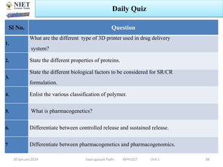 30 January 2024 Swarupanjali Padhi MPH102T Unit 1
Daily Quiz
Sl No. Question
1.
What are the different type of 3D printer used in drug delivery
system?
2. State the different properties of proteins.
3.
State the different biological factors to be considered for SR/CR
formulation.
4. Enlist the various classification of polymer.
5. What is pharmacogenetics?
6. Differentiate between controlled release and sustained release.
7 Differentiate between pharmacogenetics and pharmacogenomics.
88
 