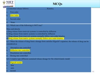 30 January 2024 Swarupanjali Padhi MPH102T Unit 1
MCQs
1.Controlled release follows………………………. Kinetics.
a. First order
b. Zero order
c. Second order
d. None
Q.2. Which one of the following is NOT true?
Mass and density
a.Drug release from reservoir systems is controlled by diffusion
b) Drug release from matrix systems is controlled by diffusion
c) Drug release from reservoir systems normally follow zero-order kinetics
d) Drug release from matrix systems normally follow zero-order kinetics
Q.3. When the release of drug from a dosage form satisfies Higuchi’s equation, the release of drug can be
considered as
a. Absorption rate controlled
b. Diffusion rate controlled
c. Dissolution rate controlled
d. Dosing rate controlled
Q.4. A matrix type diffusion sustained release dosage for fits which kinetic model
a. Higuchi model
b. first
c. zero
d. second 90
 