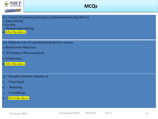 30 January 2024 Swarupanjali Padhi MPH102T Unit 1
MCQs
Q.5. Current 3D printing technologies in pharmaceutical drug delivery
a. Inkjet printing
b Zip dose
c. Thermal inkjet printing
d. All of the above
Q.6. Different tools of Customized drug delivery systems
a. Bioelectronic Medicines,
b. 3D Printing of Pharmaceuticals.
c.Telepharmacy.
d. All of the above
Q.7. Strength of polymer depends on
a. Chain length
b. Branching
c. Crosslinkings
d. All of the above
91
 