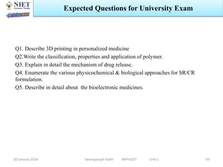 Q1. Describe 3D printing in personalized medicine
Q2.Write the classification, properties and application of polymer.
Q3. Explain in detail the mechanism of drug release.
Q4. Enumerate the various physicochemical & biological approaches for SR/CR
formulation.
Q5. Describe in detail about the bioelectronic medicines.
30 January 2024 Swarupanjali Padhi MPH102T Unit 1
Expected Questions for University Exam
93
 