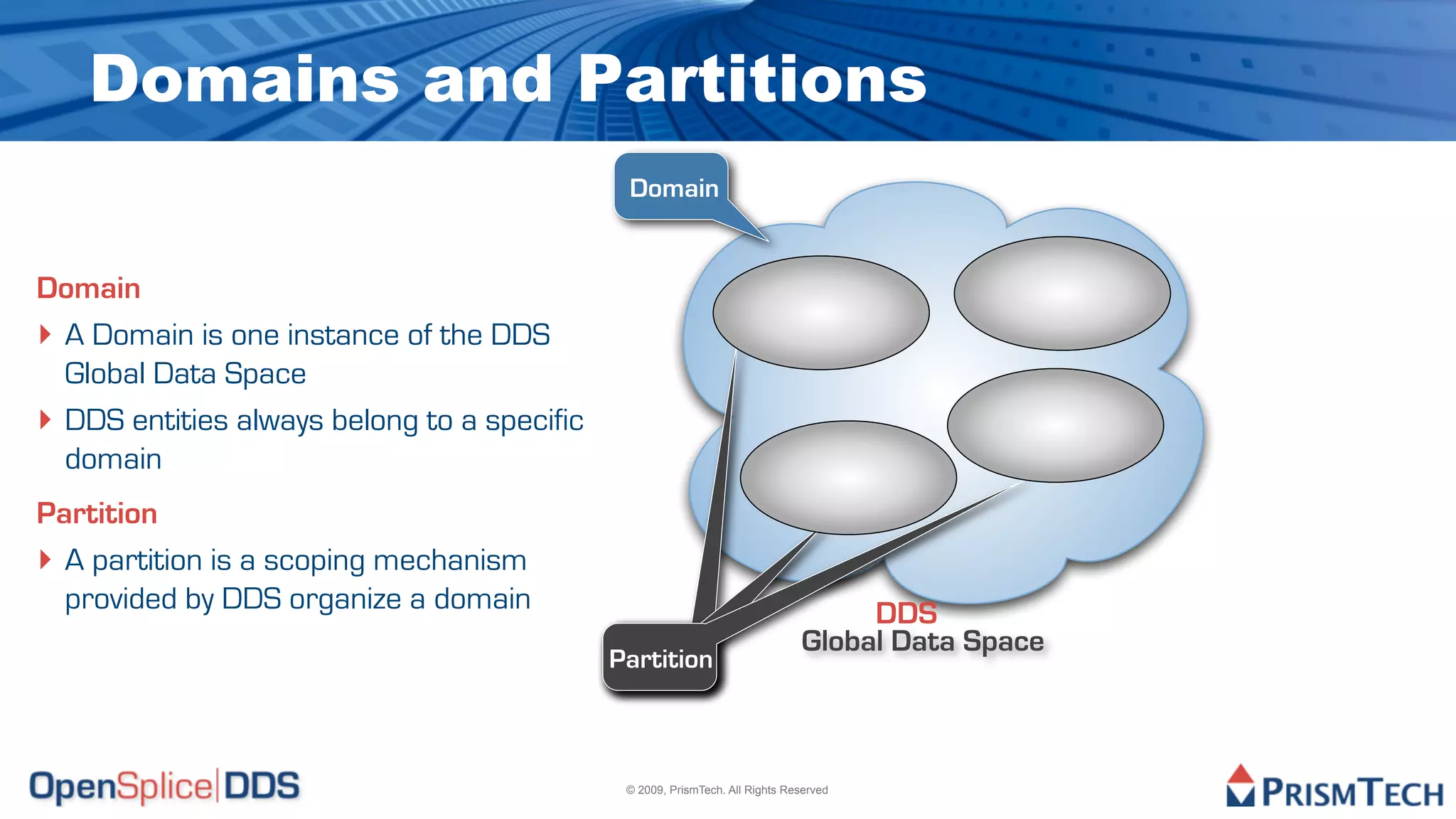 Domains and Partitions
                                              Domain


Domain
‣ A Domain is one instance of the DDS
  Global Data Space
‣ DDS entities always belong to a specific
  domain
Partition
‣ A partition is a scoping mechanism
  provided by DDS organize a domain                                                DDS
                                                                              Global Data Space
                                             Partition



                                              © 2009, PrismTech. All Rights Reserved
 