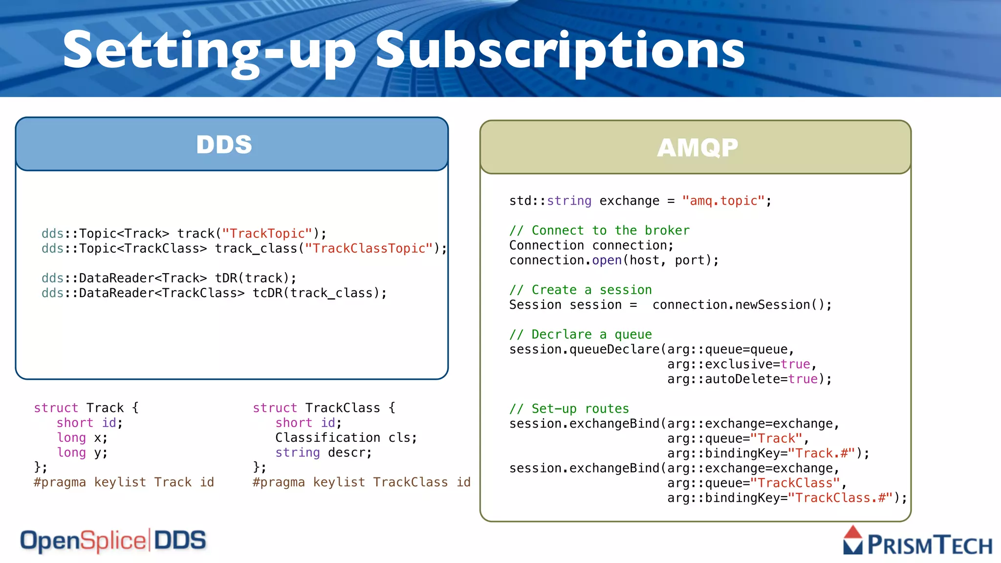 Setting-up Subscriptions
                     DDS                                                        AMQP
                                                             std::string exchange = "amq.topic";

 dds::Topic<Track> track("TrackTopic");                      // Connect to the broker
 dds::Topic<TrackClass> track_class("TrackClassTopic");      Connection connection;
                                                             connection.open(host, port);
 dds::DataReader<Track> tDR(track);
 dds::DataReader<TrackClass> tcDR(track_class);              // Create a session
                                                             Session session = connection.newSession();

                                                             // Decrlare a queue
                                                             session.queueDeclare(arg::queue=queue,
                                                                                  arg::exclusive=true,
                                                                                  arg::autoDelete=true);

struct Track {               struct TrackClass {             // Set-up routes
   short id;                    short id;                    session.exchangeBind(arg::exchange=exchange,
   long x;                      Classification cls;                               arg::queue="Track",
   long y;                      string descr;                                     arg::bindingKey="Track.#");
};                           };                              session.exchangeBind(arg::exchange=exchange,
#pragma keylist Track id     #pragma keylist TrackClass id                        arg::queue="TrackClass",
                                                                                  arg::bindingKey="TrackClass.#");
 