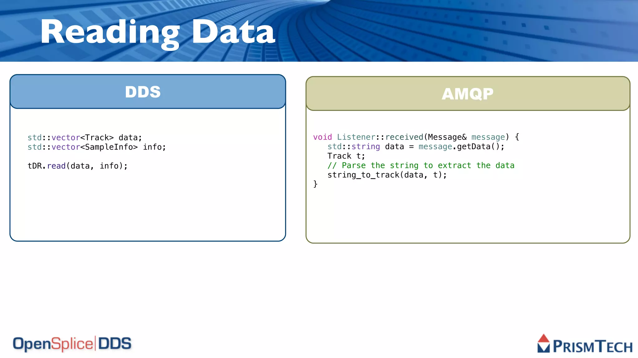 Reading Data
                    DDS                                   AMQP

std::vector<Track> data;        void Listener::received(Message& message) {
std::vector<SampleInfo> info;      std::string data = message.getData();
                                   Track t;
tDR.read(data, info);              // Parse the string to extract the data
                                   string_to_track(data, t);
                                }
 