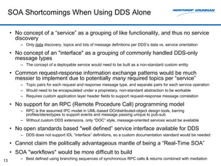 SOA Shortcomings When Using DDS Alone

     • No concept of a “service” as a grouping of like functionality, and thus no service
       discovery
         – Only data discovery, topics and lots of message definitions per DDS’s data vs. service orientation

     • No concept of an "interface" as a grouping of commonly handled DDS-only
       message types
         – The concept of a deployable service would need to be built as a non-standard custom entity

     • Common request-response information exchange patterns would be much
       messier to implement due to potentially many required topics per “service”
         – Topic pairs for each request and response message type, and separate pairs for each service operation
         – Would need to be encapsulated under a proprietary, non-standard abstraction to be workable
         – Requires custom application layer header fields to support request-response message correlation

     • No support for an RPC (Remote Procedure Call) programming model
         – RPC is the assumed IPC model in UML-based OO/distributed-object design tools, barring
           profiles/stereotypes to support events and message passing unique to pub-sub
         – Without custom DDS extensions, only “DOC” style, message-oriented services would be available

     • No open standards based "well defined” service interface available for DDS
         – DDS does not support IDL “interface” definitions, so a custom documentation standard would be needed

     • Cannot claim the politically advantageous mantle of being a “Real-Time SOA”
     • SOA "workflows" would be more difficult to build
13       – Best defined using branching sequences of synchronous RPC calls & returns combined with mediation
 