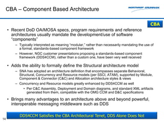 CBA – Component Based Architecture

                                                                                                 CBA
     • Recent DoD OA/MOSA specs, program requirements and reference
       architectures usually mandate the development/use of software
       “components”
         – Typically interpreted as meaning “modular,” rather than necessarily mandating the use of
           a formal, standards-based component framework
         – However, NGC customer presentations proposing a standards-based component
           framework (DDS4CCM), rather than a custom one, have been very well received

     • Adds the ability to formally define the Structural architecture model
         – SNA has adopted an architecture definition that encompasses separate Behavioral,
           Structural, Concurrency and Resource models (per SSCI, ATAM), supported by Module,
           Component & Connector (C&C) and Allocation architecture styles & views
         – Concurrency and Resource models greatly enhanced by DDS4CCM as well
              • Per C&C Assembly, Deployment and Domain diagrams, and standard XML artifacts
                generated from them, compatible with the OMG CCM and D&C specifications

     • Brings many advantages to an architecture above and beyond powerful,
       interoperable messaging middleware such as DDS

           DDS4CCM Satisfies the CBA Architectural Tenet, DDS Alone Does Not
14
 