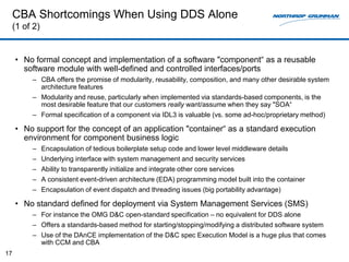 CBA Shortcomings When Using DDS Alone
     (1 of 2)


     • No formal concept and implementation of a software "component“ as a reusable
       software module with well-defined and controlled interfaces/ports
          – CBA offers the promise of modularity, reusability, composition, and many other desirable system
            architecture features
          – Modularity and reuse, particularly when implemented via standards-based components, is the
            most desirable feature that our customers really want/assume when they say "SOA“
          – Formal specification of a component via IDL3 is valuable (vs. some ad-hoc/proprietary method)

     • No support for the concept of an application "container“ as a standard execution
       environment for component business logic
          – Encapsulation of tedious boilerplate setup code and lower level middleware details
          – Underlying interface with system management and security services
          – Ability to transparently initialize and integrate other core services
          – A consistent event-driven architecture (EDA) programming model built into the container
          – Encapsulation of event dispatch and threading issues (big portability advantage)

     • No standard defined for deployment via System Management Services (SMS)
          – For instance the OMG D&C open-standard specification – no equivalent for DDS alone
          – Offers a standards-based method for starting/stopping/modifying a distributed software system
          – Use of the DAnCE implementation of the D&C spec Execution Model is a huge plus that comes
            with CCM and CBA
17
 