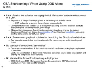 CBA Shortcomings When Using DDS Alone
     (2 of 2)


     • Lack of a rich tool suite for managing the full life cycle of software components
       in a CBA
          – Separation of design from deployment is particularly valuable for reuse
               • MDA tools exist to support these phases independently
          – Component attributes settable via a deployment planning tool offer excellent ability to
            easily configure system operation, post-design
          – CBA and its independent, formal deployment planning phase change the system
            development focus from design to composition of new high-level capabilities using pre-
            existing components as “software parts”
     • Lack of a common graphical notation for describing the Structural architecture
          – See example on next slide – extremely useful for cross-program understanding and
            reuse
     • No concept of component “assemblies”
          – Come with associated tool & file format standards for software packaging & deployment
            preparation
          – Useful for specification of deployable instances, as well as source code organization and
            sharing via component reuse libraries
     • No standard file format for describing a deployment
          – OMG D&C spec CDD (Component Domain Descriptor) and CDP (Component
            Deployment Plan) files used for CBDDS
18
 