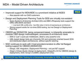 MDA – Model Driven Architecture

     • Improved support for MDA/MDE is a prominent initiative at NGES                                  MDA
         – Also popular with our DoD customers
     • Design and Deployment Planning Tools for DDS are virtually non-existent
         – Sparx System’s Enterprise Architect (EA) and IBM’s Rhapsody tools support the
           OMG UML4DDS standard
              • Low level UML profile only - has little value in terms of expressing an architecture
         – Strong support exists for run-time DDS tooling, but not Design or Deployment
           Planning
     • CBDDS per DDS4CCM, being component-based, is inherently amenable to
       modular CBD design methodologies, processes & architecture views
         – DDS is “just” a pub-sub middleware, albeit a very powerful one
         – UML-based design tools are inherently OO and extremely oriented toward SOA
           and distributed object architectures, without specific tailoring
     • NGC continues to work with 3 tool providers/vendors to offer full fledged
       tooling support for CBDDS (DDS4CCM)
         – Design, IDE integration, Deployment Planning – not just I&T support
         – Atego’s Artisan Studio (design & deployment), Zeligsoft’s CX for CBDDS (design &
           deployment), DOC Group’s CoSMIC (deployment only)

      DDS4CCM has MDA Tooling & is Extremely Amenable to MDA, DDS Alone is Not
26
 