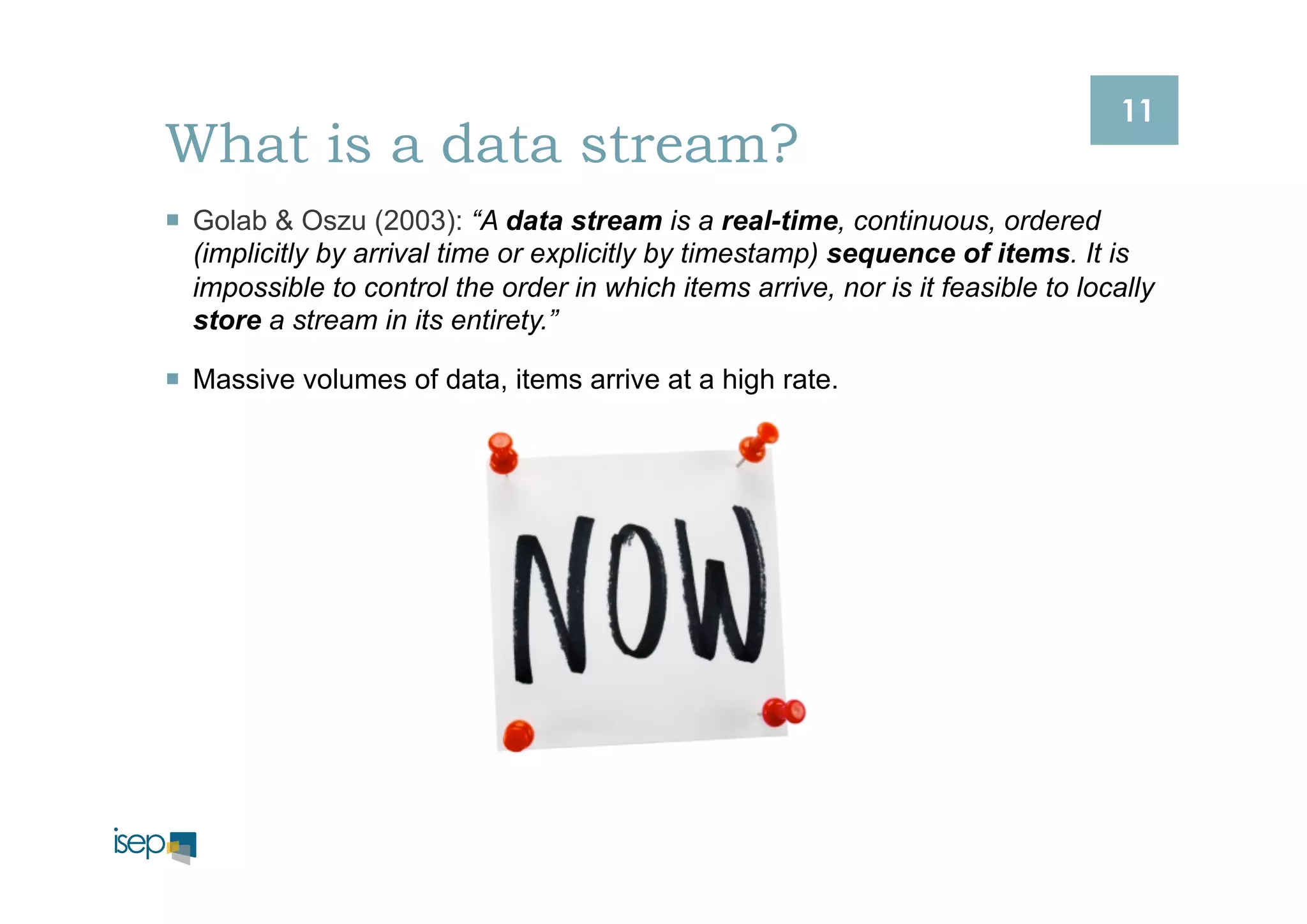 What is a data stream? 
11 
¡ Golab & Oszu (2003): “A data stream is a real-time, continuous, ordered 
(implicitly by arrival time or explicitly by timestamp) sequence of items. It is 
impossible to control the order in which items arrive, nor is it feasible to locally 
store a stream in its entirety.” 
¡ Massive volumes of data, items arrive at a high rate. 
 