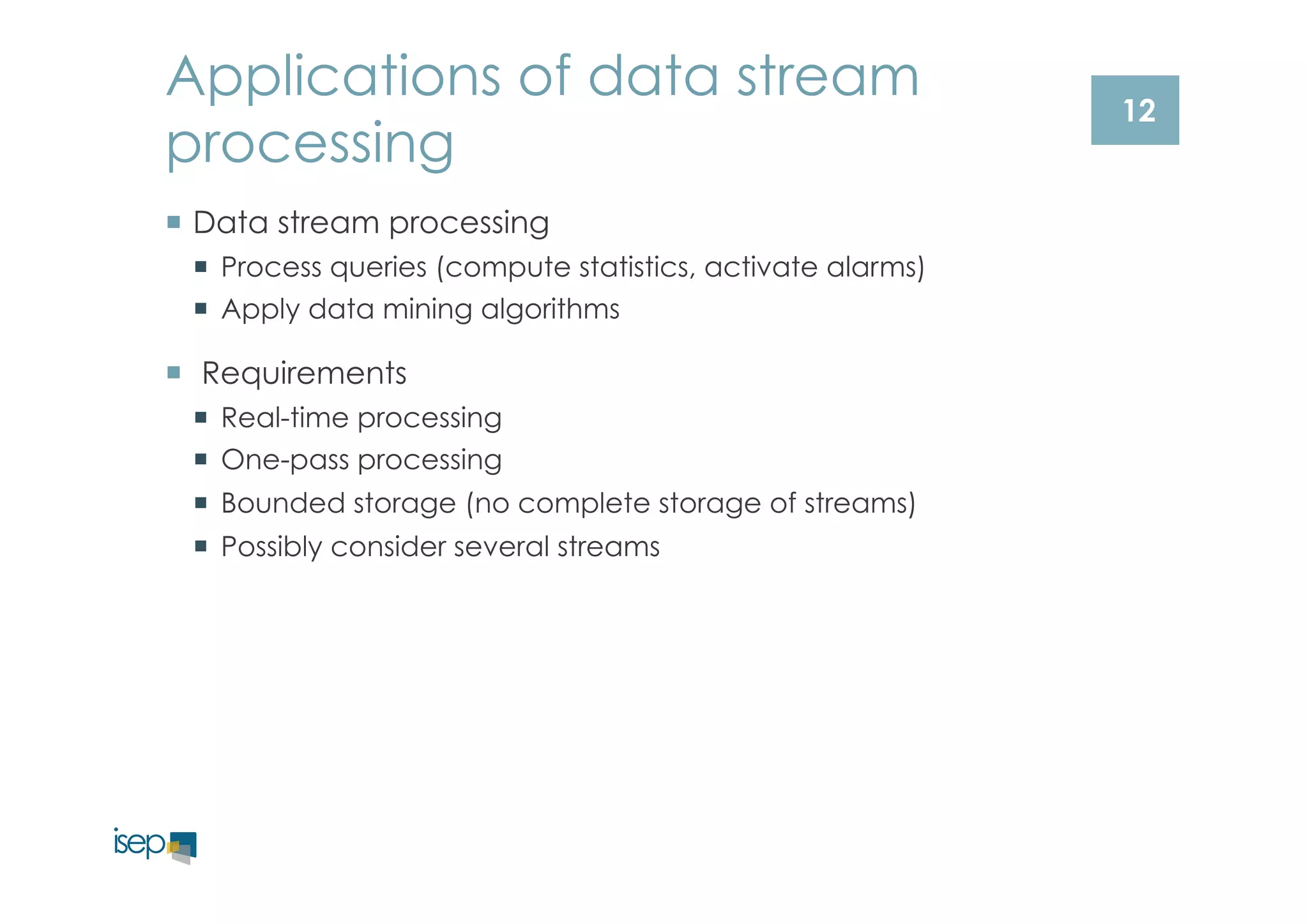 12 
Applications of data stream 
processing 
¡ Data stream processing 
¡ Process queries (compute statistics, activate alarms) 
¡ Apply data mining algorithms 
¡ Requirements 
¡ Real-time processing 
¡ One-pass processing 
¡ Bounded storage (no complete storage of streams) 
¡ Possibly consider several streams 
 