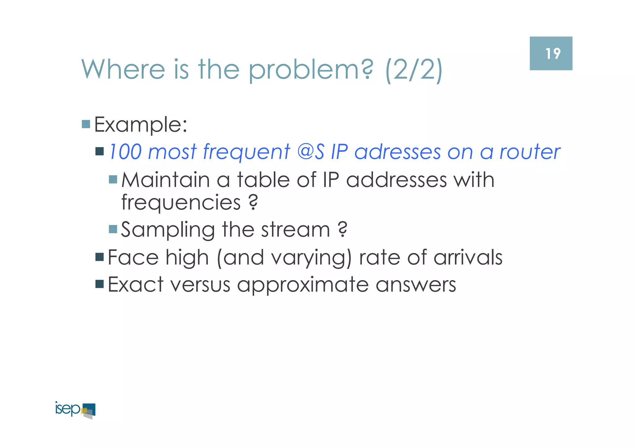 19 Where is the problem? (2/2) 
¡ Example: 
¡ 100 most frequent @S IP adresses on a router 
¡ Maintain a table of IP addresses with 
frequencies ? 
¡ Sampling the stream ? 
¡ Face high (and varying) rate of arrivals 
¡ Exact versus approximate answers 
 