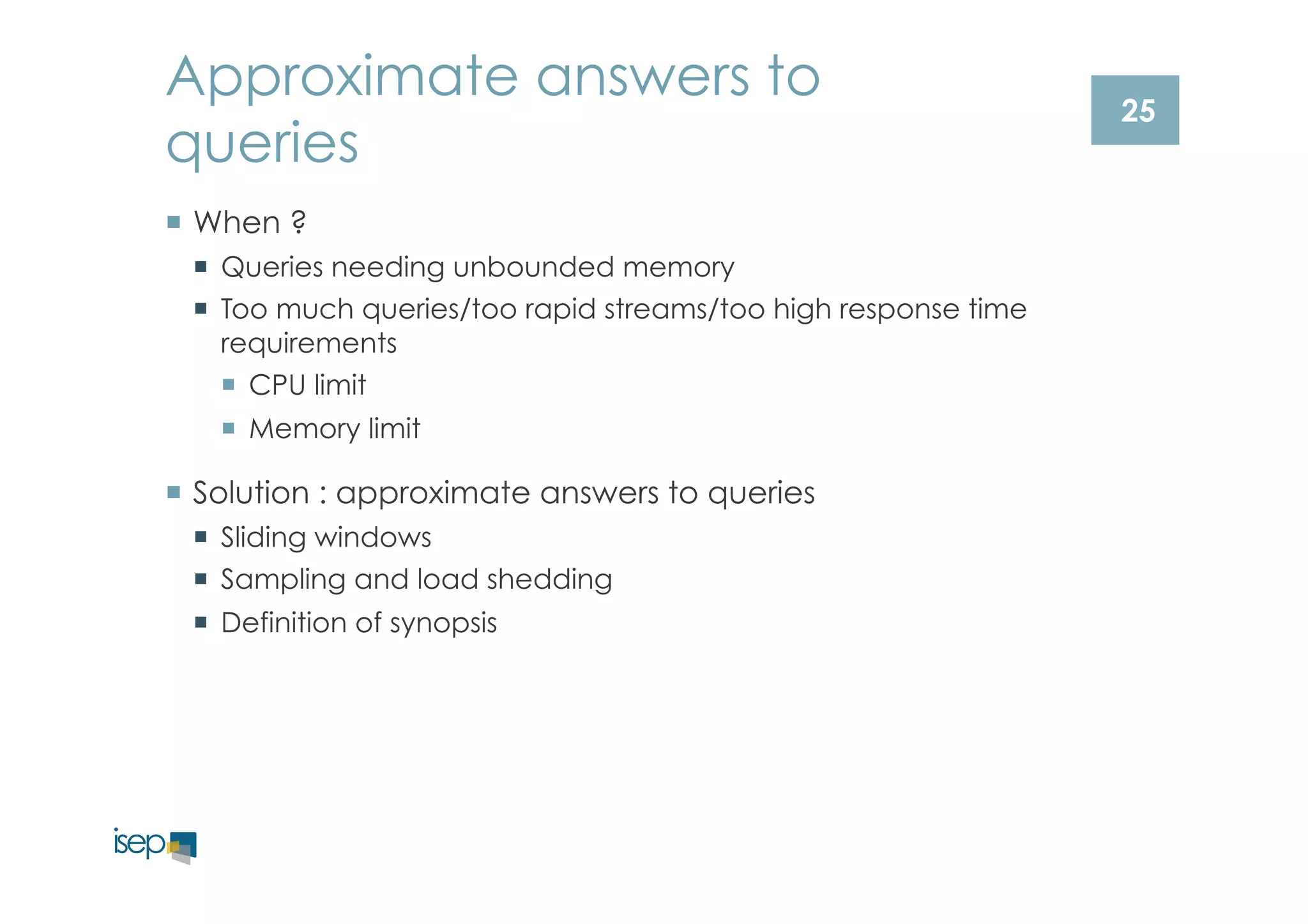 25 
Approximate answers to 
queries 
¡ When ? 
¡ Queries needing unbounded memory 
¡ Too much queries/too rapid streams/too high response time 
requirements 
¡ CPU limit 
¡ Memory limit 
¡ Solution : approximate answers to queries 
¡ Sliding windows 
¡ Sampling and load shedding 
¡ Definition of synopsis 
 
