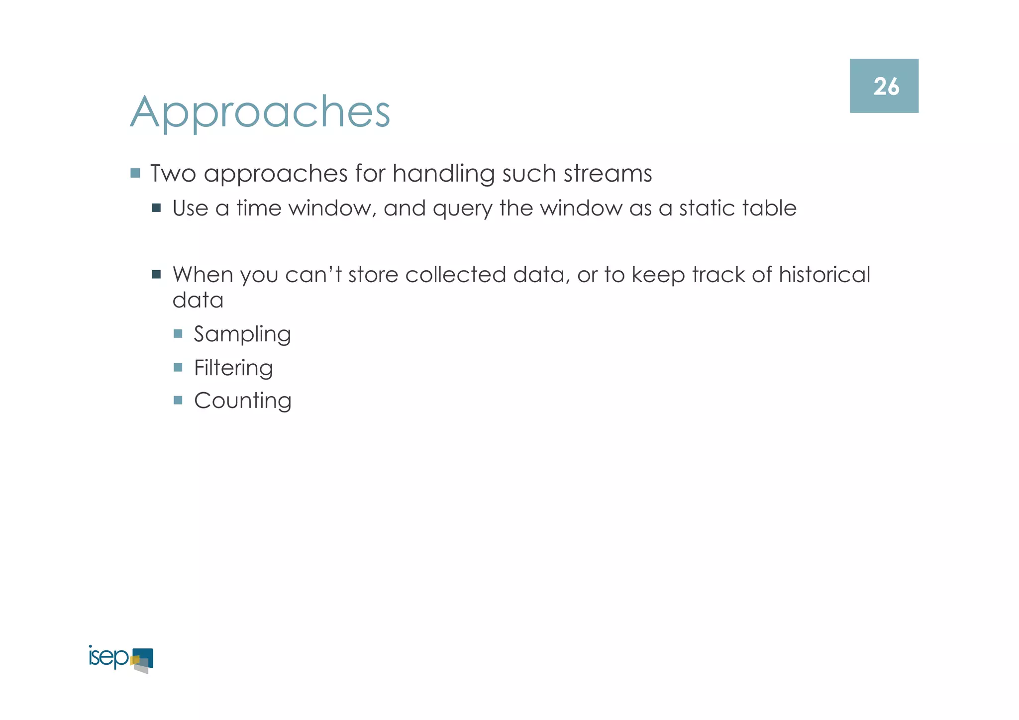 26 Approaches 
¡ Two approaches for handling such streams 
¡ Use a time window, and query the window as a static table 
¡ When you can’t store collected data, or to keep track of historical 
data 
¡ Sampling 
¡ Filtering 
¡ Counting 
 