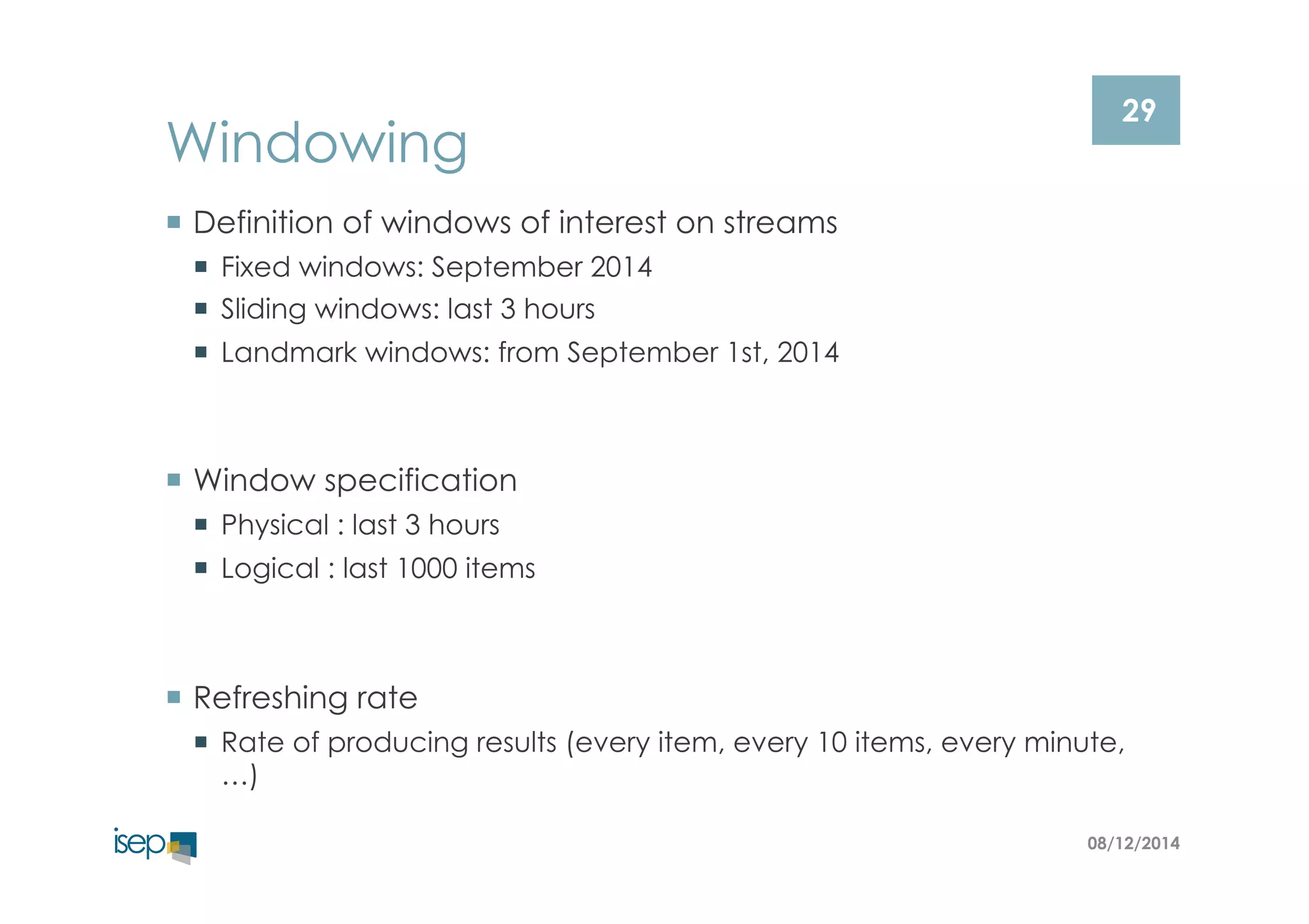 29 Windowing 
¡ Definition of windows of interest on streams 
¡ Fixed windows: September 2014 
¡ Sliding windows: last 3 hours 
¡ Landmark windows: from September 1st, 2014 
08/12/2014 
¡ Window specification 
¡ Physical : last 3 hours 
¡ Logical : last 1000 items 
¡ Refreshing rate 
¡ Rate of producing results (every item, every 10 items, every minute, 
…) 
 