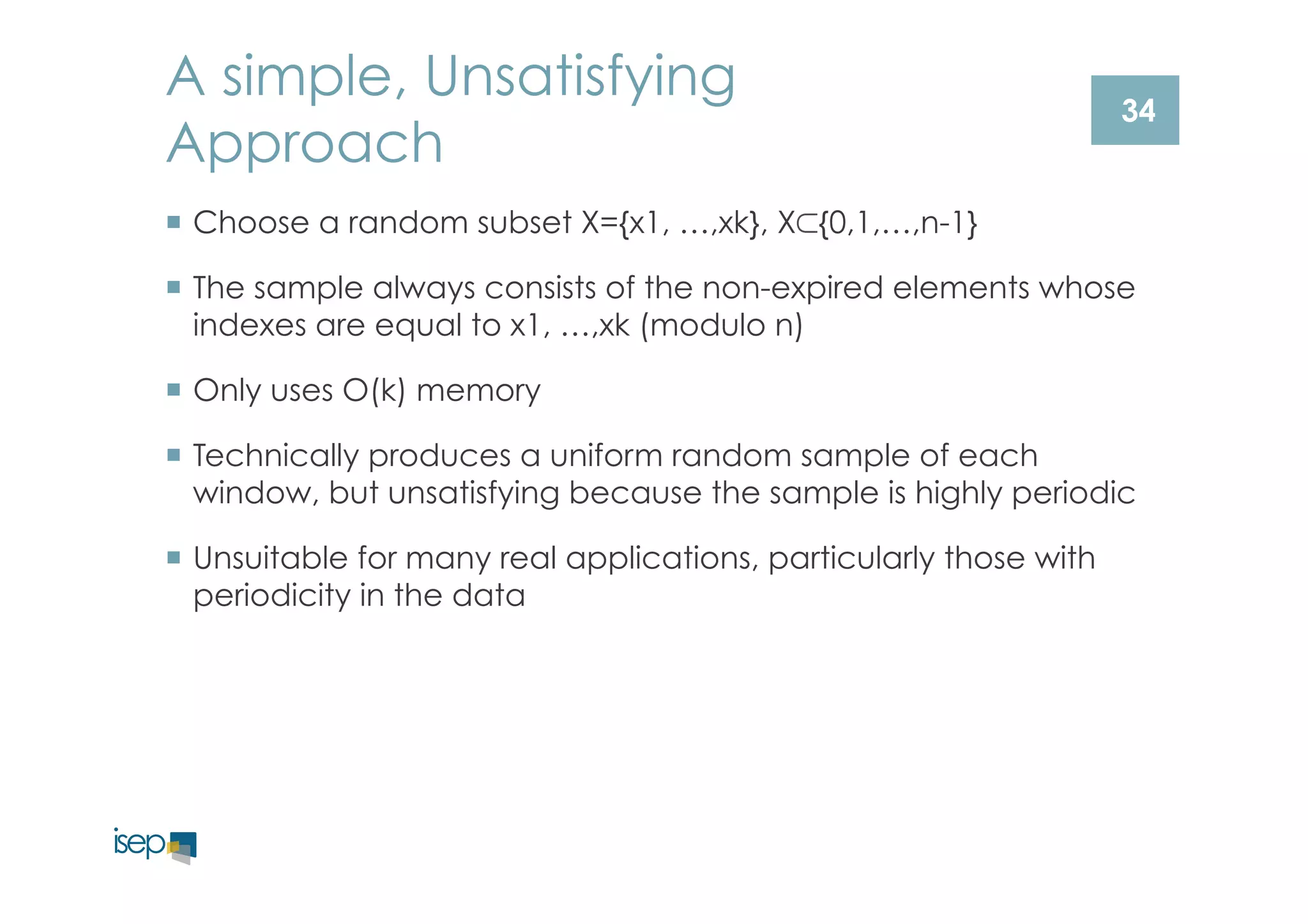 A simple, Unsatisfying 
Approach 
¡ Choose a random subset X={x1, …,xk}, X⊂{0,1,…,n-1} 
¡ The sample always consists of the non-expired elements whose 
indexes are equal to x1, …,xk (modulo n) 
¡ Only uses O(k) memory 
¡ Technically produces a uniform random sample of each 
window, but unsatisfying because the sample is highly periodic 
¡ Unsuitable for many real applications, particularly those with 
periodicity in the data 
34 
 